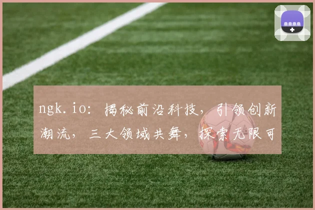 ngk.io：揭秘前沿科技，引领创新潮流，三大领域共舞，探索无限可能，助力未来成长