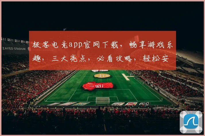 极客电竞app官网下载，畅享游戏乐趣，三大亮点，必看攻略，轻松安装