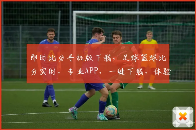 即时比分手机版下载，足球篮球比分实时，专业APP，一键下载，体验精彩赛事