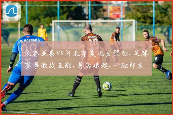 长春亚泰vs河北华夏比分预测,足球赛事激战正酣,悬念迭起,一触即发