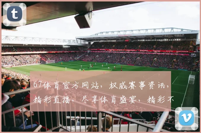 67体育官方网站，权威赛事资讯，精彩直播，尽享体育盛宴，精彩不容错过，2大亮点，不容错过