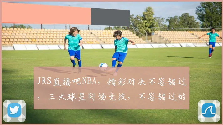 JRS直播吧NBA，精彩对决不容错过，三大球星同场竞技，不容错过的篮球盛宴
